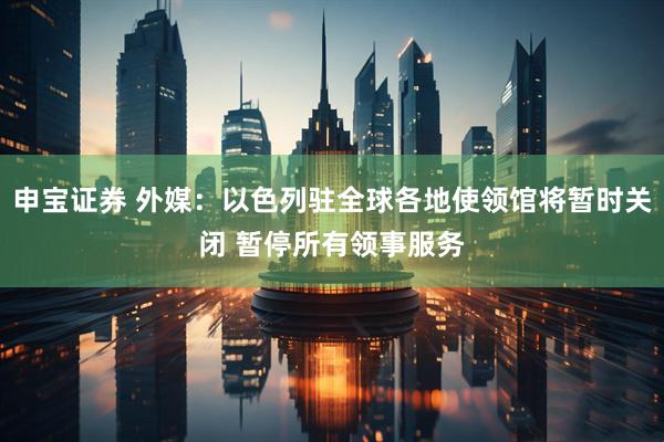 申宝证券 外媒：以色列驻全球各地使领馆将暂时关闭 暂停所有领事服务
