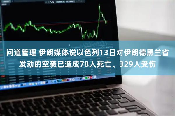 问道管理 伊朗媒体说以色列13日对伊朗德黑兰省发动的空袭已造成78人死亡、329人受伤
