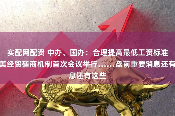 实配网配资 中办、国办：合理提高最低工资标准；中美经贸磋商机制首次会议举行……盘前重要消息还有这些