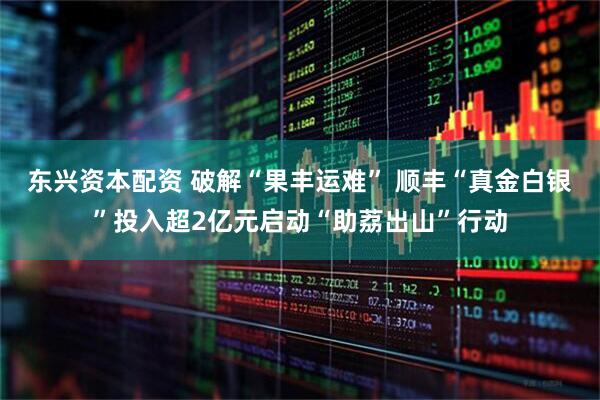 东兴资本配资 破解“果丰运难” 顺丰“真金白银”投入超2亿元启动“助荔出山”行动