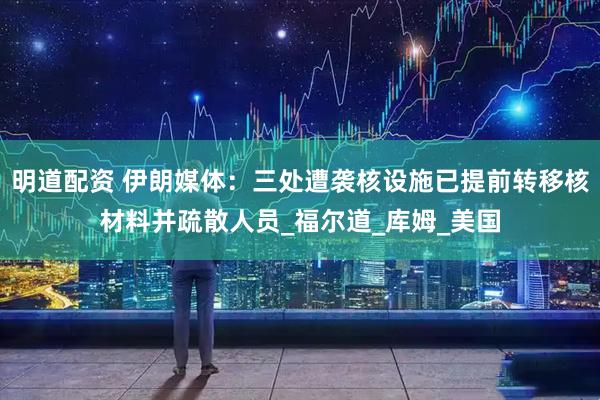 明道配资 伊朗媒体：三处遭袭核设施已提前转移核材料并疏散人员_福尔道_库姆_美国