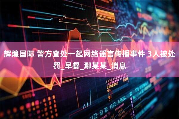 辉煌国际 警方查处一起网络谣言传播事件 3人被处罚_早餐_鄢某某_消息