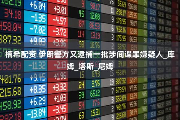 楠希配资 伊朗警方又逮捕一批涉间谍罪嫌疑人_库姆_塔斯_尼姆