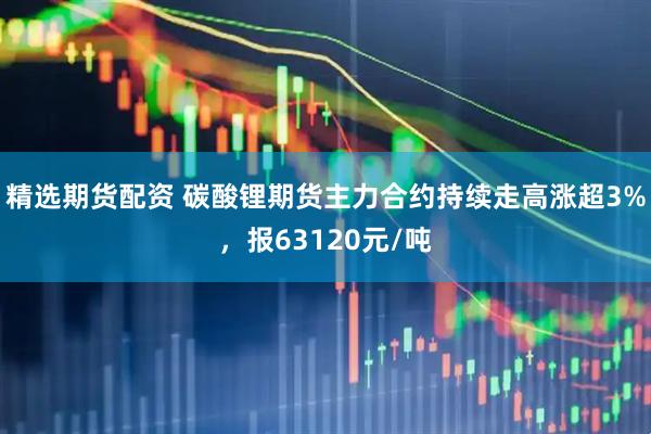 精选期货配资 碳酸锂期货主力合约持续走高涨超3%，报63120元/吨