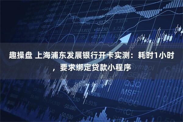 趣操盘 上海浦东发展银行开卡实测：耗时1小时，要求绑定贷款小程序