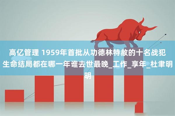 高亿管理 1959年首批从功德林特赦的十名战犯生命结局都在哪一年谁去世最晚_工作_享年_杜聿明