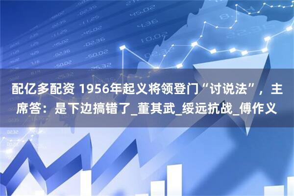 配亿多配资 1956年起义将领登门“讨说法”，主席答：是下边搞错了_董其武_绥远抗战_傅作义