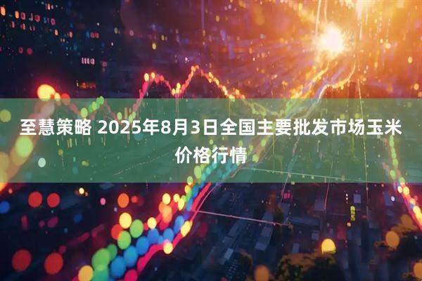 至慧策略 2025年8月3日全国主要批发市场玉米价格行情