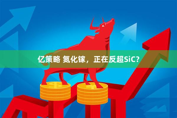 亿策略 氮化镓，正在反超SiC？