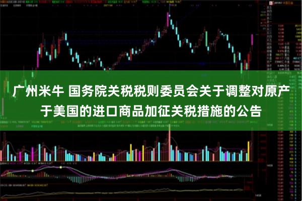广州米牛 国务院关税税则委员会关于调整对原产于美国的进口商品加征关税措施的公告