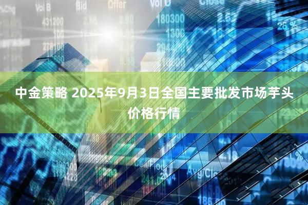 中金策略 2025年9月3日全国主要批发市场芋头价格行情