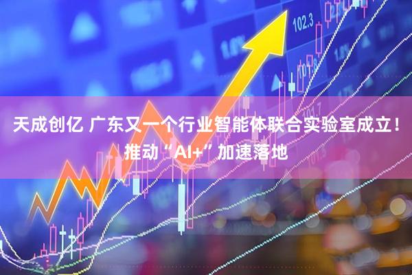 天成创亿 广东又一个行业智能体联合实验室成立！推动“AI+”加速落地