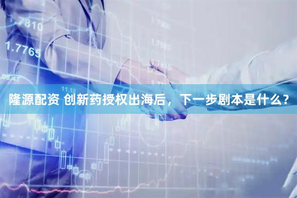 隆源配资 创新药授权出海后，下一步剧本是什么？