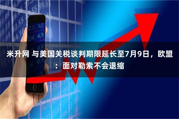 米升网 与美国关税谈判期限延长至7月9日，欧盟：面对勒索不会退缩