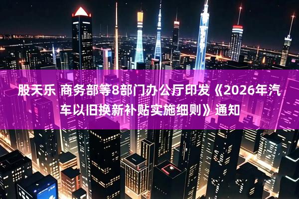 股天乐 商务部等8部门办公厅印发《2026年汽车以旧换新补贴实施细则》通知