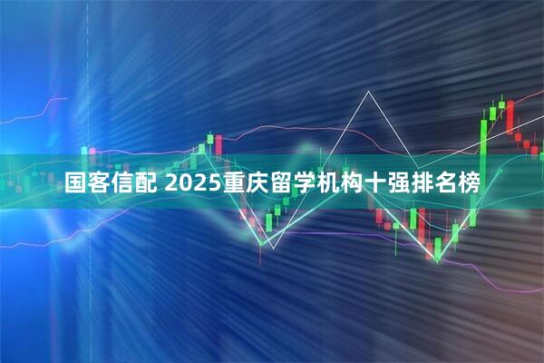 国客信配 2025重庆留学机构十强排名榜