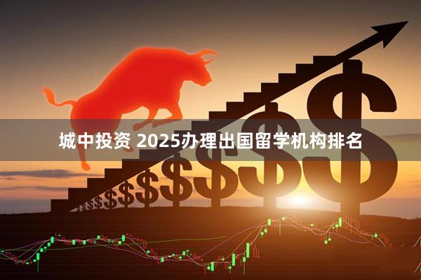 城中投资 2025办理出国留学机构排名