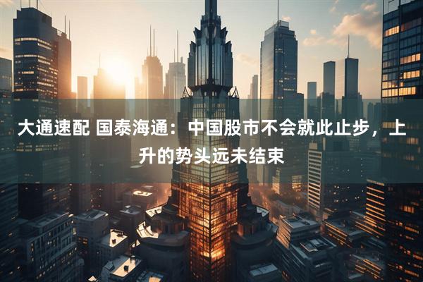 大通速配 国泰海通：中国股市不会就此止步，上升的势头远未结束