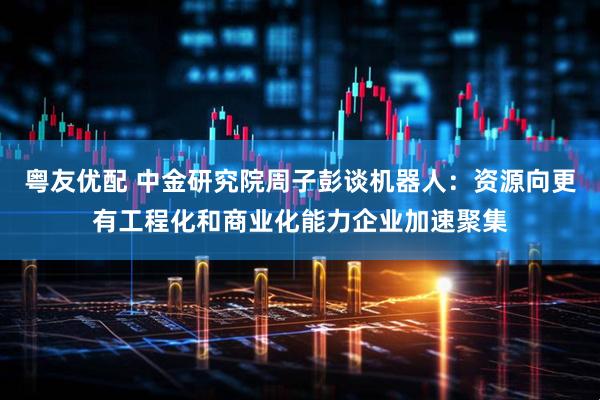 粤友优配 中金研究院周子彭谈机器人：资源向更有工程化和商业化能力企业加速聚集
